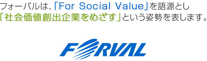 フォーバルは、「For Social Value」を語源とし「社会価値創出企業をめざす」という姿勢を表します。