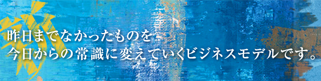 昨日までなかったものを今日からの常識に変えていくビジネスモデルです。